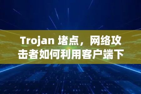 Trojan 堵点,网络攻击者如何利用客户端下载漏洞 Trojan 堵点,网络攻击者如何利用客户端下载漏洞
