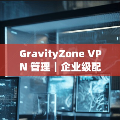GravityZone VPN 管理|企业级配置方法 GravityZone VPN 管理|企业级配置方法