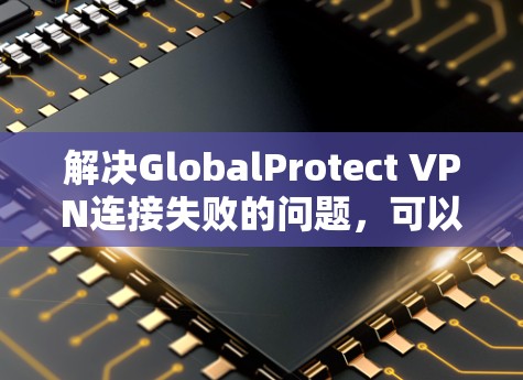 解决GlobalProtect VPN连接失败的问题，可以按照以下步骤进行