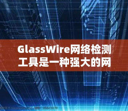 GlassWire网络检测工具是一种强大的网络流量分析和监控工具，适合用于网络安全和流量管理。以下是使用GlassWire进行网络检测的主要步骤