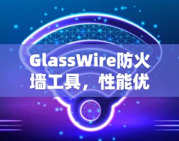 GlassWire防火墙工具，性能优化与安全防护