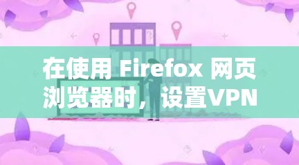 在使用 Firefox 网页浏览器时，设置VPN需要遵循以下步骤，以确保您的设置正确启用VPN服务