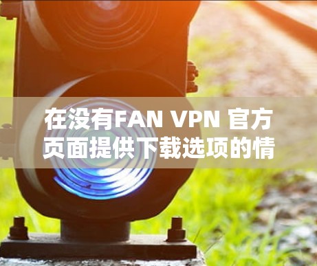 在没有FAN VPN 官方页面提供下载选项的情况下,以下是一个分步指南,帮助您找到合适的FAN VPNAndroid版 在没有FAN VPN 官方页面提供下载选项的情况下,以下是一个分步指南,帮助您找到合适的FAN VPNAndroid版
