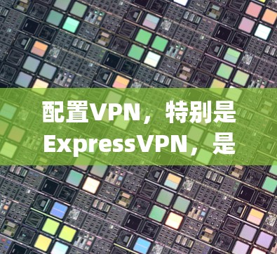 配置VPN，特别是ExpressVPN，是一个系统化的过程，需要遵循以下步骤以确保安全和高效