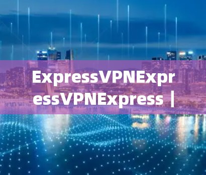 ExpressVPNExpressVPNExpress|安全可靠VPN服务 ExpressVPNExpressVPNExpress|安全可靠VPN服务