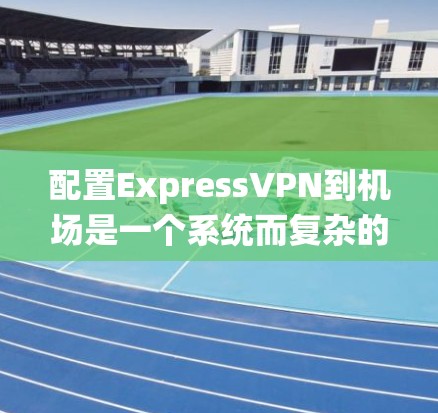配置ExpressVPN到机场是一个系统而复杂的过程，涉及多个步骤和技能。以下是一个详细且清晰的步骤指南，帮助您完成这个任务