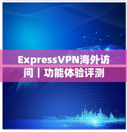 ExpressVPN海外访问｜功能体验评测