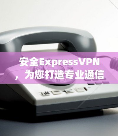 安全ExpressVPN，为您打造专业通信环境