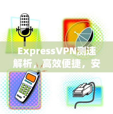 ExpressVPN测速解析,高效便捷,安全可靠 ExpressVPN测速解析,高效便捷,安全可靠