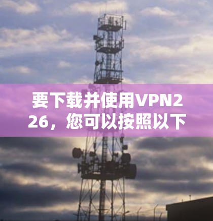 要下载并使用VPN226,您可以按照以下步骤操作 要下载并使用VPN226,您可以按照以下步骤操作