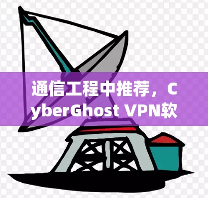 通信工程中推荐，CyberGhost VPN软件，技术优化与网络连接的完美结合