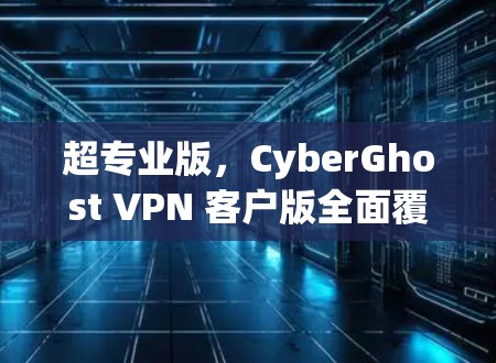 超专业版,CyberGhost VPN 客户版全面覆盖 超专业版,CyberGhost VPN 客户版全面覆盖