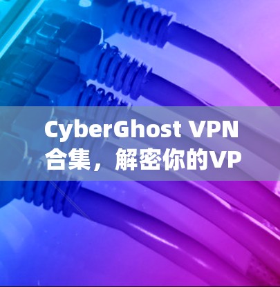 CyberGhost VPN 合集,解密你的VPN困境 CyberGhost VPN 合集,解密你的VPN困境