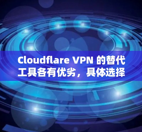 Cloudflare VPN 的替代工具各有优劣，具体选择取决于需求。以下是对不同工具的总结，帮助用户做出明智的选择
