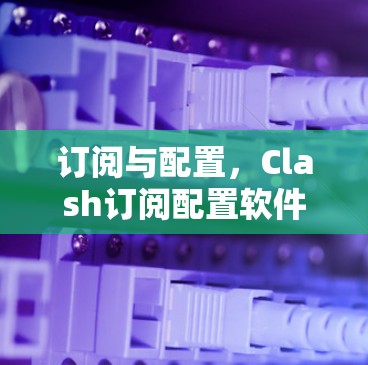 订阅与配置,Clash订阅配置软件解析 订阅与配置,Clash订阅配置软件解析