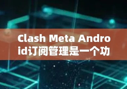 Clash Meta Android订阅管理是一个功能丰富的应用，帮助用户管理他们的订阅内容。以下是使用步骤的详细指南