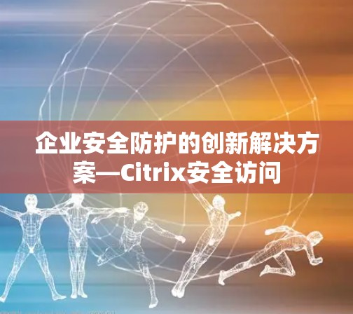 企业安全防护的创新解决方案—Citrix安全访问 企业安全防护的创新解决方案—Citrix安全访问