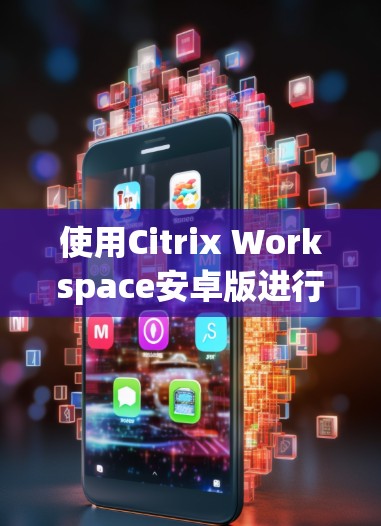 使用Citrix Workspace安卓版进行移动访问和管理,可以按照以下步骤进行 使用Citrix Workspace安卓版进行移动访问和管理,可以按照以下步骤进行