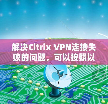 解决Citrix VPN连接失败的问题，可以按照以下步骤进行