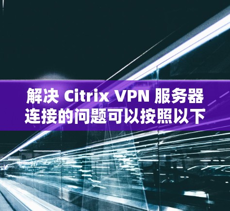 解决 Citrix VPN 服务器连接的问题可以按照以下步骤进行，确保访问是安全和有效的