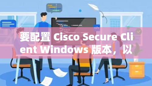要配置 Cisco Secure Client Windows 版本,以下是详细步骤 要配置 Cisco Secure Client Windows 版本,以下是详细步骤