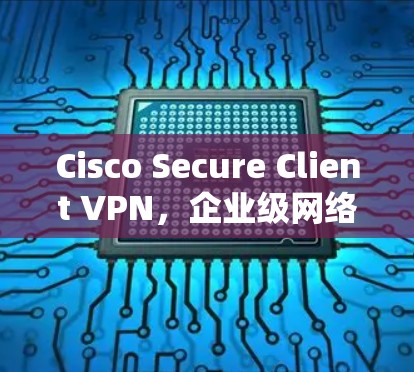 Cisco Secure Client VPN,企业级网络隔离解决方案 Cisco Secure Client VPN,企业级网络隔离解决方案