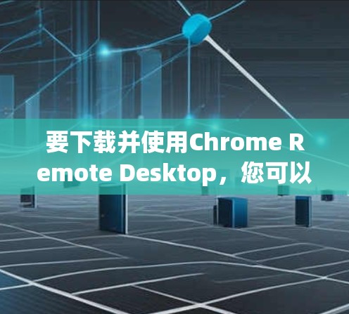 要下载并使用Chrome Remote Desktop，您可以按照以下步骤进行操作