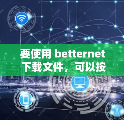 要使用 betternet 下载文件,可以按照以下步骤进行 要使用 betternet 下载文件,可以按照以下步骤进行
