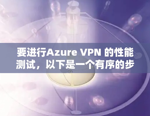 要进行Azure VPN 的性能测试，以下是一个有序的步骤指南，帮助你评估连接速度、延迟和带宽表现