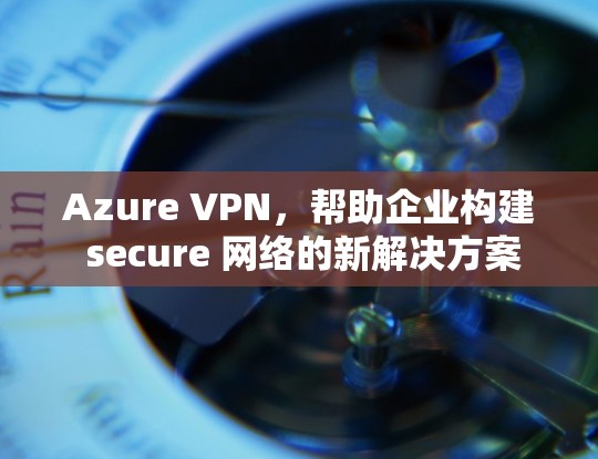 Azure VPN，帮助企业构建 secure 网络的新解决方案