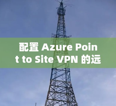 配置 Azure Point to Site VPN 的远程连接步骤如下 配置 Azure Point to Site VPN 的远程连接步骤如下