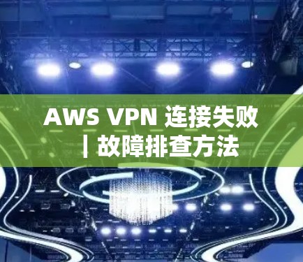AWS VPN 连接失败|故障排查方法 AWS VPN 连接失败|故障排查方法