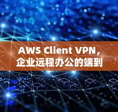 AWS Client VPN，企业远程办公的端到端防护新选择