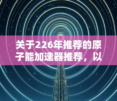 关于226年推荐的原子能加速器推荐,以下是几个可能的考虑 关于226年推荐的原子能加速器推荐,以下是几个可能的考虑