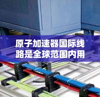 原子加速器国际线路是全球范围内用于加速原子粒子的大型装置，主要用途包括核聚变研究和核反应工程。以下是关于这些加速器的详细信息