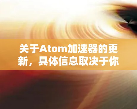 关于Atom加速器的更新，具体信息取决于你所指的是什么类型的加速器。以下是一些可能的相关信息和建议