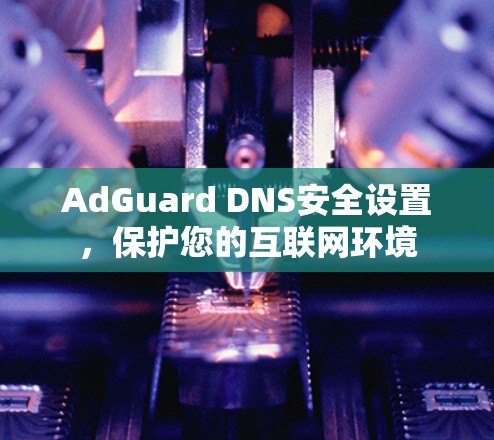 AdGuard DNS安全设置,保护您的互联网环境 AdGuard DNS安全设置,保护您的互联网环境
