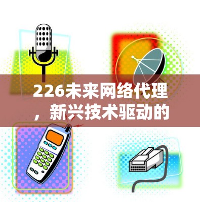 226未来网络代理,新兴技术驱动的未来网络服务 226未来网络代理,新兴技术驱动的未来网络服务