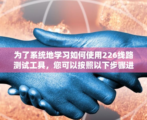 为了系统地学习如何使用226线路测试工具,您可以按照以下步骤进行 为了系统地学习如何使用226线路测试工具,您可以按照以下步骤进行