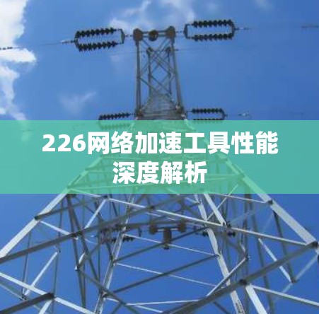 226网络加速工具性能深度解析 226网络加速工具性能深度解析