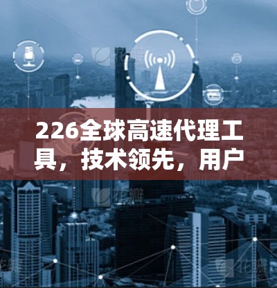 226全球高速代理工具，技术领先，用户友好，未来引领