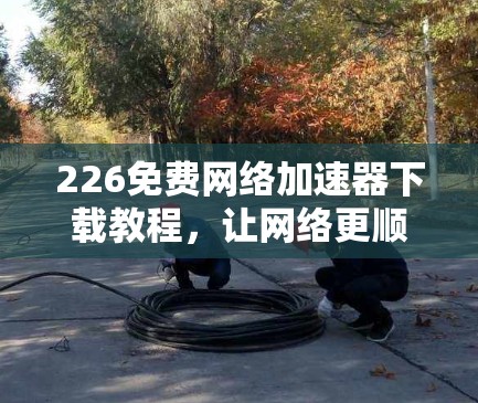 226免费网络加速器下载教程,让网络更顺滑,更快通路 226免费网络加速器下载教程,让网络更顺滑,更快通路