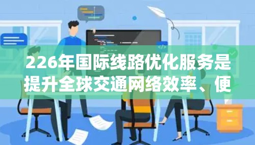 226年国际线路优化服务是提升全球交通网络效率、便利性和可持续性的关键举措。这一阶段将重点围绕以下方面展开优化