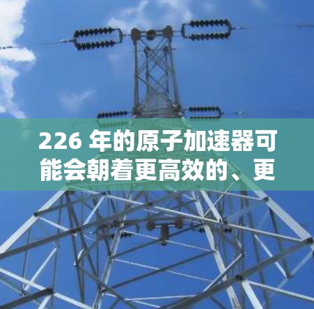 226 年的原子加速器可能会朝着更高效的、更轻量化和更高性能的方向发展,结合超导体材料、超级计算机、量子计算和材料科学的最新突破。以下是一些可能的原子加速器模式和最新进展 226 年的原子加速器可能会朝着更高效的、更轻量化和更高性能的方向发展,结合超导体材料、超级计算机、量子计算和材料科学的最新突破。以下是一些可能的原子加速器模式和最新进展
