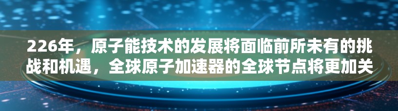 226年，原子能技术的发展将面临前所未有的挑战和机遇，全球原子加速器的全球节点将更加关键。以下是对这一领域的一些预测和未来趋势的分析