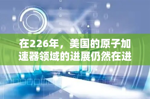 在226年,美国的原子加速器领域的进展仍然在进行中,尤其是高能加速器的建设。以下是一些可能的加速器节点及其相关信息 在226年,美国的原子加速器领域的进展仍然在进行中,尤其是高能加速器的建设。以下是一些可能的加速器节点及其相关信息