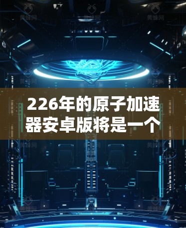 226年的原子加速器安卓版将是一个融合了人工智能、材料科学和核能技术的未来创新,旨在提供更高效、更安全和更耐用的解决方案。以下是该设备的几个关键特点和设计方向 226年的原子加速器安卓版将是一个融合了人工智能、材料科学和核能技术的未来创新,旨在提供更高效、更安全和更耐用的解决方案。以下是该设备的几个关键特点和设计方向
