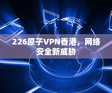 226原子VPN香港,网络安全新威胁 226原子VPN香港,网络安全新威胁