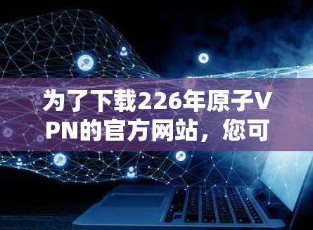 为了下载226年原子VPN的官方网站,您可以按照以下步骤进行操作 为了下载226年原子VPN的官方网站,您可以按照以下步骤进行操作