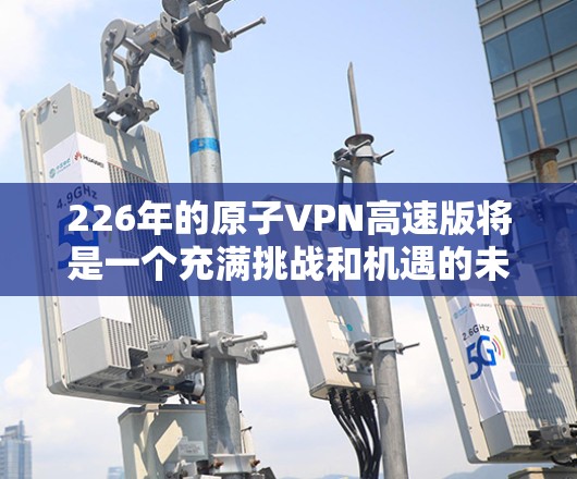 226年的原子VPN高速版将是一个充满挑战和机遇的未来,特别是随着量子计算、边缘计算和低延迟网络架构的发展,这一技术可能会迎来显著的变革。以下是关于226年原子VPN高速版的几个关键方向和发展趋势 226年的原子VPN高速版将是一个充满挑战和机遇的未来,特别是随着量子计算、边缘计算和低延迟网络架构的发展,这一技术可能会迎来显著的变革。以下是关于226年原子VPN高速版的几个关键方向和发展趋势